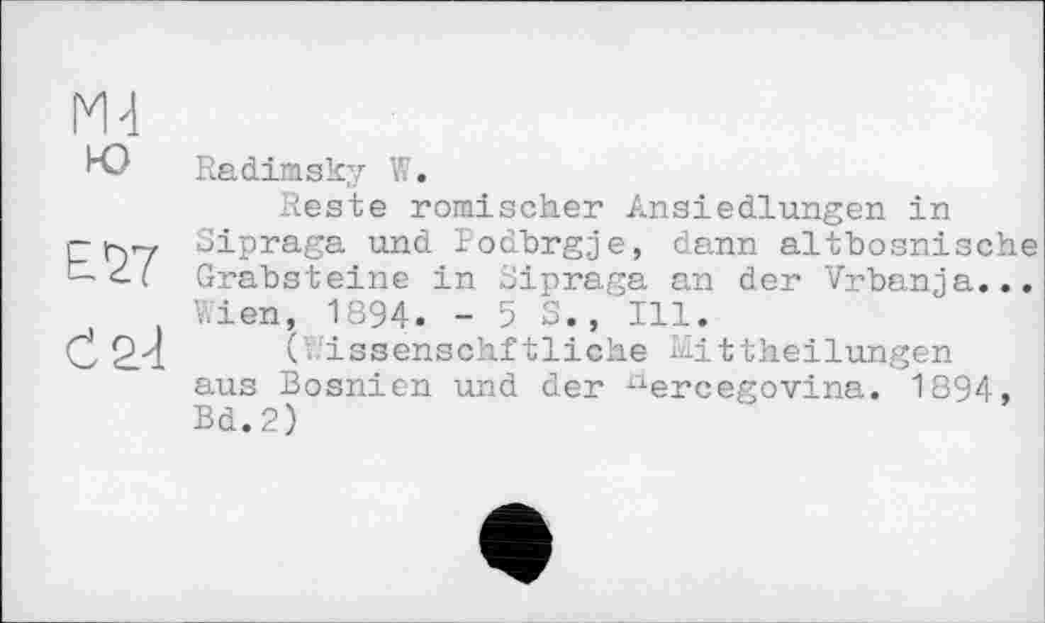 ﻿К) Radimsky V..
Reste römischer Ansiedlungen in r r>7 Sipraga und Podbrgje, dann altbosnische t-ci Grabsteine in Sipraga an der Vrbanja...
Wien, 1894. - 5 S., Ill.
C 2.4	(Wiasenschftliche Mittheilungen
aus Bosnien und der ^ercegovina. 1894, Bd.2)